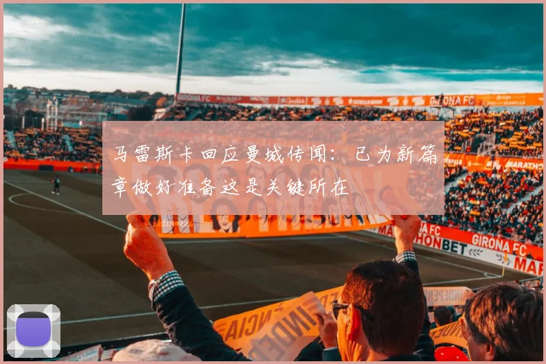 马雷斯卡回应曼城传闻：已为新篇章做好准备这是关键所在