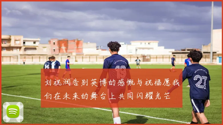 刘祝润告别英博的感慨与祝福愿我们在未来的舞台上共同闪耀光芒