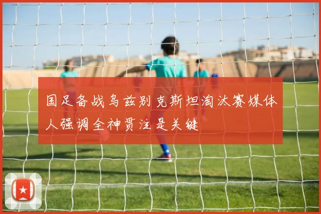 国足备战乌兹别克斯坦淘汰赛媒体人强调全神贯注是关键