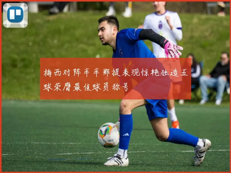 梅西对阵辛辛那提表现惊艳独造五球荣膺最佳球员称号