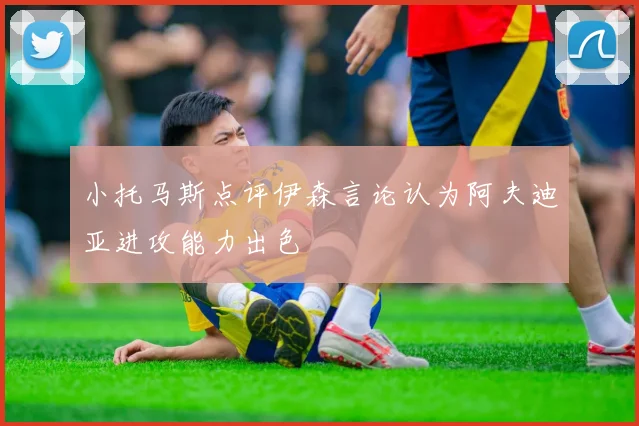 小托马斯点评伊森言论认为阿夫迪亚进攻能力出色