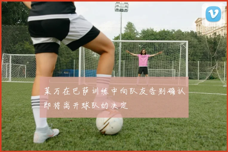 莱万在巴萨训练中向队友告别确认即将离开球队的决定