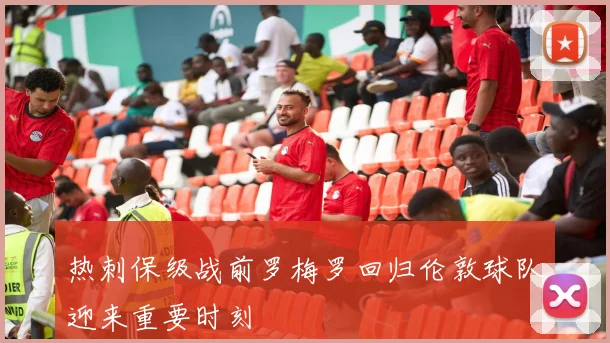 热刺保级战前罗梅罗回归伦敦球队迎来重要时刻