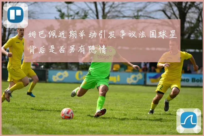 姆巴佩近期举动引发争议法国球星背后是否另有隐情