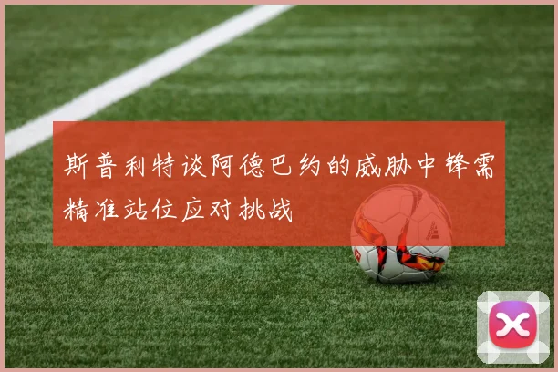 斯普利特谈阿德巴约的威胁中锋需精准站位应对挑战