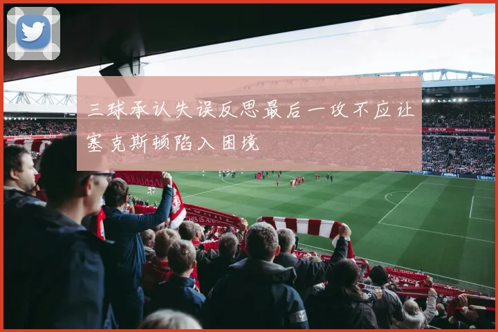 三球承认失误反思最后一攻不应让塞克斯顿陷入困境