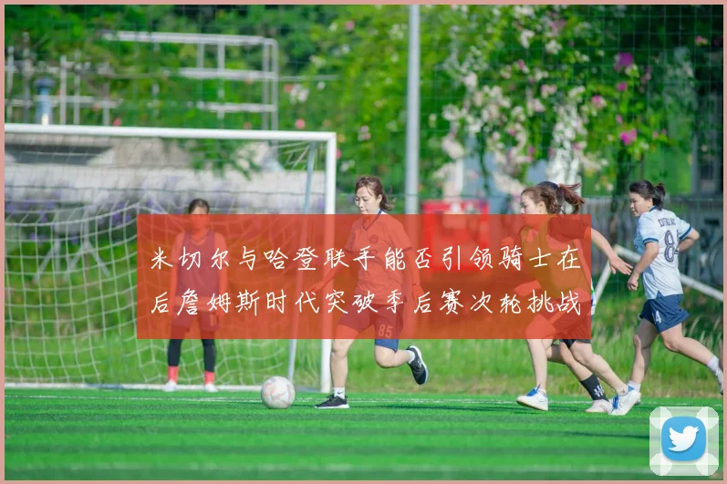 米切尔与哈登联手能否引领骑士在后詹姆斯时代突破季后赛次轮挑战