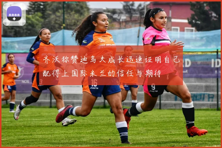 齐沃称赞迪乌夫成长迅速证明自己配得上国际米兰的信任与期待