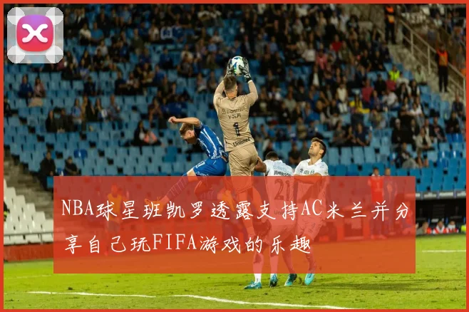 NBA球星班凯罗透露支持AC米兰并分享自己玩FIFA游戏的乐趣