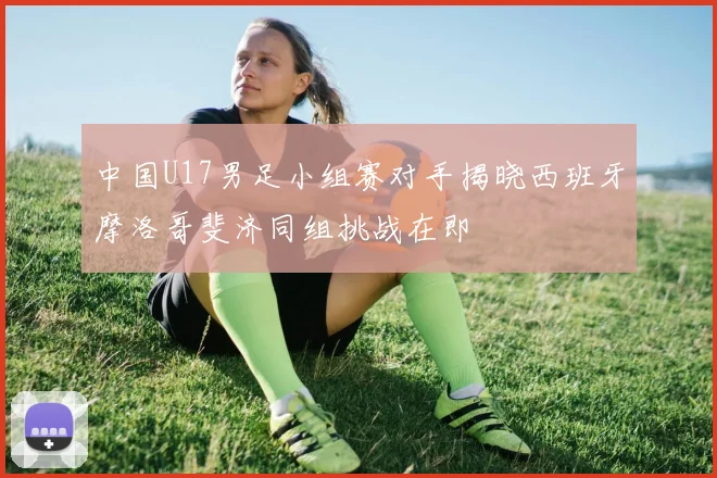 中国U17男足小组赛对手揭晓西班牙摩洛哥斐济同组挑战在即