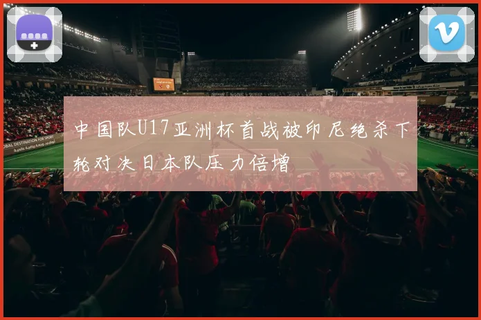 中国队U17亚洲杯首战被印尼绝杀下轮对决日本队压力倍增