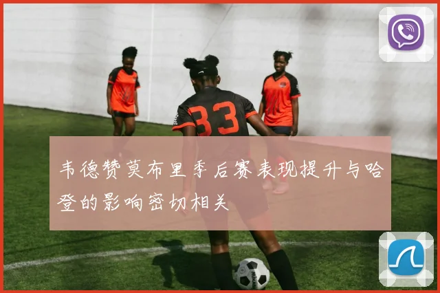 韦德赞莫布里季后赛表现提升与哈登的影响密切相关