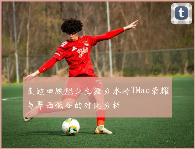 麦迪回顾职业生涯分水岭TMac荣耀与翠西低谷的对比分析