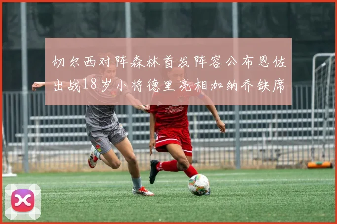 切尔西对阵森林首发阵容公布恩佐出战18岁小将德里亮相加纳乔缺席