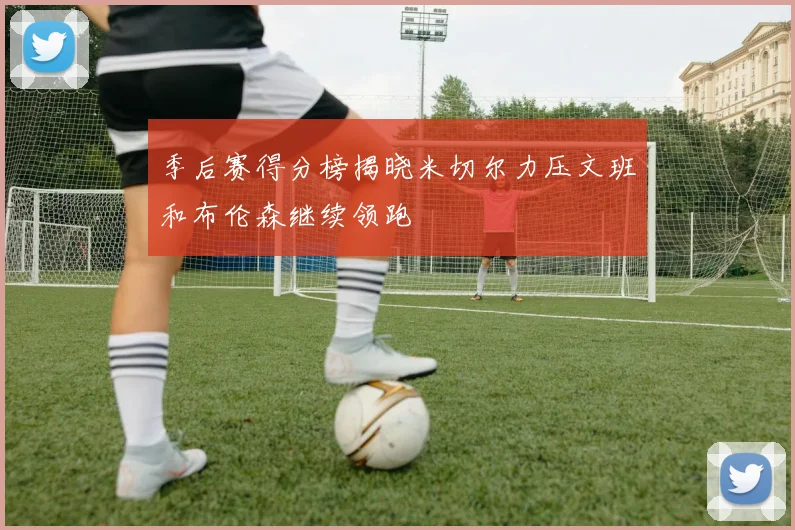 季后赛得分榜揭晓米切尔力压文班和布伦森继续领跑